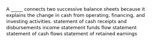 A _____ connects two successive balance sheets because it explains the change in cash from operating, financing, and investing activities. statement of cash receipts and disbursements income statement funds flow statement statement of cash flows statement of retained earnings