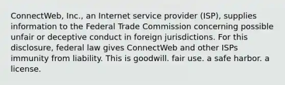 ConnectWeb, Inc., an Internet service provider (ISP), supplies information to the Federal Trade Commission concerning possible unfair or deceptive conduct in foreign jurisdictions. For this disclosure, federal law gives ConnectWeb and other ISPs immunity from liability. This is​ goodwill. ​fair use. ​a safe harbor. ​a license.