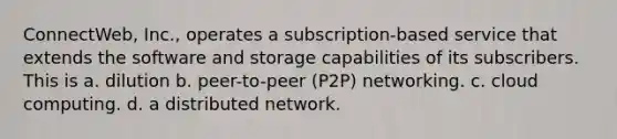 ConnectWeb, Inc., operates a subscription-based service that extends the software and storage capabilities of its subscribers. This is a. dilution b. peer-to-peer (P2P) networking. c. cloud computing. d. a distributed network.