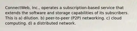 ConnectWeb, Inc., operates a subscription-based service that extends the software and storage capabilities of its subscribers. This is​ a) ​dilution. b) ​peer-to-peer (P2P) networking. c) cloud computing. d) ​a distributed network.