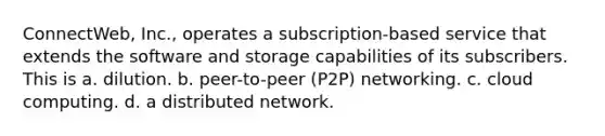 ConnectWeb, Inc., operates a subscription-based service that extends the software and storage capabilities of its subscribers. This is a. ​dilution. b. ​peer-to-peer (P2P) networking. c. ​cloud computing. d. ​a distributed network.