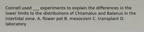 Connell used ___ experiments to explain the differences in the lower limits to the distributions of Chtamalus and Balanus in the intertidal zone. A. flower pot B. mesocosm C. transplant D. laboratory