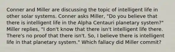 Conner and Miller are discussing the topic of intelligent life in other solar systems. Conner asks Miller, "Do you believe that there is intelligent life in the Alpha Centauri planetary system?" Miller replies, "I don't know that there isn't intelligent life there. There's no proof that there isn't. So, I believe there is intelligent life in that planetary system." Which fallacy did Miller commit?