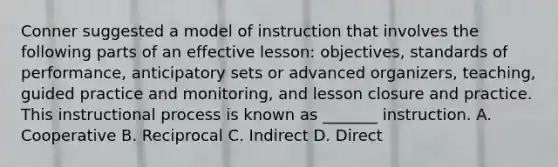 Conner suggested a model of instruction that involves the following parts of an effective lesson: objectives, standards of performance, anticipatory sets or advanced organizers, teaching, guided practice and monitoring, and lesson closure and practice. This instructional process is known as _______ instruction. A. Cooperative B. Reciprocal C. Indirect D. Direct