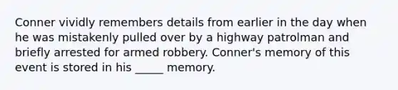 Conner vividly remembers details from earlier in the day when he was mistakenly pulled over by a highway patrolman and briefly arrested for armed robbery. Conner's memory of this event is stored in his _____ memory.