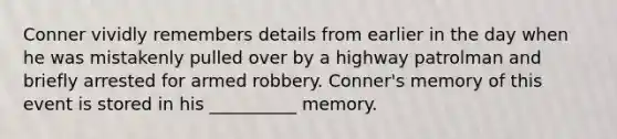 Conner vividly remembers details from earlier in the day when he was mistakenly pulled over by a highway patrolman and briefly arrested for armed robbery. Conner's memory of this event is stored in his __________ memory.