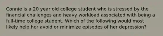 Connie is a 20 year old college student who is stressed by the financial challenges and heavy workload associated with being a full-time college student. Which of the following would most likely help her avoid or minimize episodes of her depression?