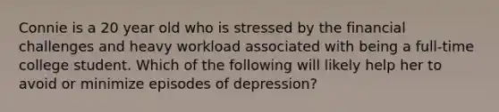 Connie is a 20 year old who is stressed by the financial challenges and heavy workload associated with being a full-time college student. Which of the following will likely help her to avoid or minimize episodes of depression?