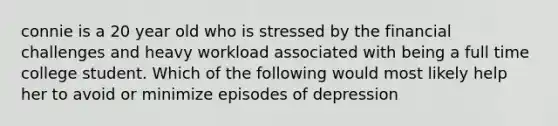 connie is a 20 year old who is stressed by the financial challenges and heavy workload associated with being a full time college student. Which of the following would most likely help her to avoid or minimize episodes of depression