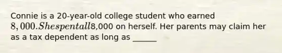 Connie is a 20-year-old college student who earned 8,000. She spent all8,000 on herself. Her parents may claim her as a tax dependent as long as ______