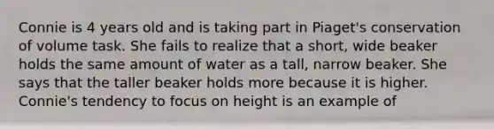 Connie is 4 years old and is taking part in Piaget's conservation of volume task. She fails to realize that a short, wide beaker holds the same amount of water as a tall, narrow beaker. She says that the taller beaker holds more because it is higher. Connie's tendency to focus on height is an example of