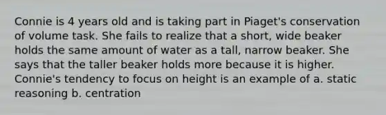 Connie is 4 years old and is taking part in Piaget's conservation of volume task. She fails to realize that a short, wide beaker holds the same amount of water as a tall, narrow beaker. She says that the taller beaker holds more because it is higher. Connie's tendency to focus on height is an example of a. static reasoning b. centration