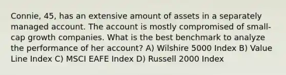 Connie, 45, has an extensive amount of assets in a separately managed account. The account is mostly compromised of small-cap growth companies. What is the best benchmark to analyze the performance of her account? A) Wilshire 5000 Index B) Value Line Index C) MSCI EAFE Index D) Russell 2000 Index