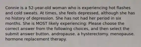 Connie is a 52-year-old woman who is experiencing hot flashes and cold sweats. At times, she feels depressed, although she has no history of depression. She has not had her period in six months. She is MOST likely experiencing: Please choose the correct answer from the following choices, and then select the submit answer button. andropause. a hysterectomy. menopause. hormone replacement therapy.