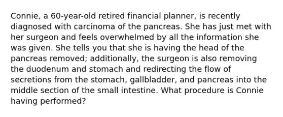 Connie, a 60-year-old retired financial planner, is recently diagnosed with carcinoma of the pancreas. She has just met with her surgeon and feels overwhelmed by all the information she was given. She tells you that she is having the head of the pancreas removed; additionally, the surgeon is also removing the duodenum and stomach and redirecting the flow of secretions from the stomach, gallbladder, and pancreas into the middle section of the small intestine. What procedure is Connie having performed?