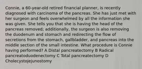 Connie, a 60-year-old retired financial planner, is recently diagnosed with carcinoma of the pancreas. She has just met with her surgeon and feels overwhelmed by all the information she was given. She tells you that she is having the head of the pancreas removed; additionally, the surgeon is also removing the duodenum and stomach and redirecting the flow of secretions from the stomach, gallbladder, and pancreas into the middle section of the small intestine. What procedure is Connie having performed? A Distal pancreatectomy B Radical pancreatoduodenectomy C Total pancreatectomy D Cholecystojejunostomy