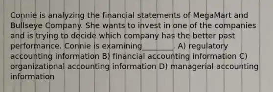 Connie is analyzing the financial statements of MegaMart and Bullseye Company. She wants to invest in one of the companies and is trying to decide which company has the better past performance. Connie is examining________. A) regulatory accounting information B) financial accounting information C) organizational accounting information D) managerial accounting information