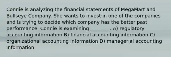 Connie is analyzing the financial statements of MegaMart and Bullseye Company. She wants to invest in one of the companies and is trying to decide which company has the better past performance. Connie is examining ________. A) regulatory accounting information B) financial accounting information C) organizational accounting information D) managerial accounting information