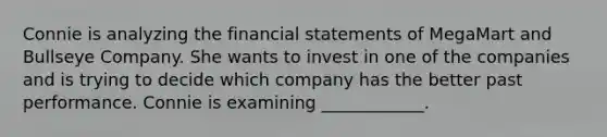 Connie is analyzing the financial statements of MegaMart and Bullseye Company. She wants to invest in one of the companies and is trying to decide which company has the better past performance. Connie is examining ____________.