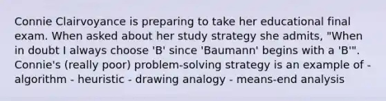 Connie Clairvoyance is preparing to take her educational final exam. When asked about her study strategy she admits, "When in doubt I always choose 'B' since 'Baumann' begins with a 'B'". Connie's (really poor) problem-solving strategy is an example of - algorithm - heuristic - drawing analogy - means-end analysis