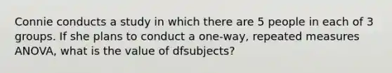 Connie conducts a study in which there are 5 people in each of 3 groups. If she plans to conduct a one-way, repeated measures ANOVA, what is the value of dfsubjects?