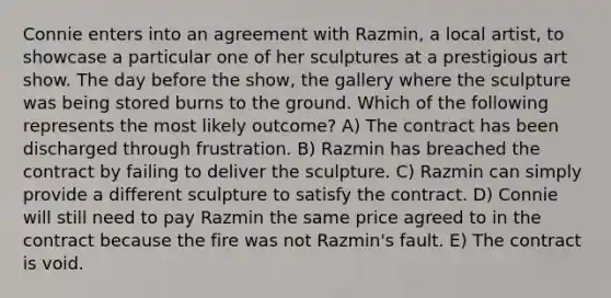 Connie enters into an agreement with Razmin, a local artist, to showcase a particular one of her sculptures at a prestigious art show. The day before the show, the gallery where the sculpture was being stored burns to the ground. Which of the following represents the most likely outcome? A) The contract has been discharged through frustration. B) Razmin has breached the contract by failing to deliver the sculpture. C) Razmin can simply provide a different sculpture to satisfy the contract. D) Connie will still need to pay Razmin the same price agreed to in the contract because the fire was not Razmin's fault. E) The contract is void.