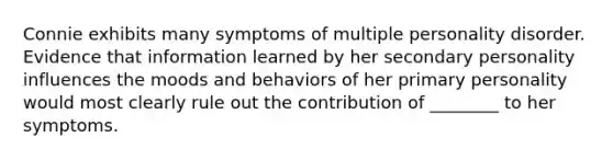 Connie exhibits many symptoms of multiple personality disorder. Evidence that information learned by her secondary personality influences the moods and behaviors of her primary personality would most clearly rule out the contribution of ________ to her symptoms.