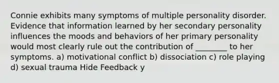 Connie exhibits many symptoms of multiple personality disorder. Evidence that information learned by her secondary personality influences the moods and behaviors of her primary personality would most clearly rule out the contribution of ________ to her symptoms. a) motivational conflict b) dissociation c) role playing d) sexual trauma Hide Feedback y