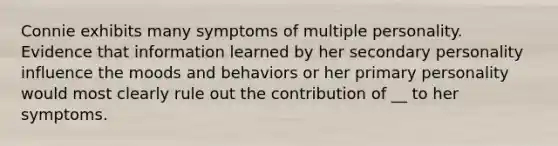 Connie exhibits many symptoms of multiple personality. Evidence that information learned by her secondary personality influence the moods and behaviors or her primary personality would most clearly rule out the contribution of __ to her symptoms.