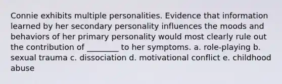 Connie exhibits multiple personalities. Evidence that information learned by her secondary personality influences the moods and behaviors of her primary personality would most clearly rule out the contribution of ________ to her symptoms. a. role-playing b. sexual trauma c. dissociation d. motivational conflict e. childhood abuse