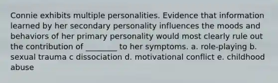 Connie exhibits multiple personalities. Evidence that information learned by her secondary personality influences the moods and behaviors of her primary personality would most clearly rule out the contribution of ________ to her symptoms. a. role-playing b. sexual trauma c dissociation d. motivational conflict e. childhood abuse