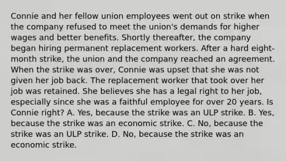 Connie and her fellow union employees went out on strike when the company refused to meet the union's demands for higher wages and better benefits. Shortly thereafter, the company began hiring permanent replacement workers. After a hard eight-month strike, the union and the company reached an agreement. When the strike was over, Connie was upset that she was not given her job back. The replacement worker that took over her job was retained. She believes she has a legal right to her job, especially since she was a faithful employee for over 20 years. Is Connie right? A. Yes, because the strike was an ULP strike. B. Yes, because the strike was an economic strike. C. No, because the strike was an ULP strike. D. No, because the strike was an economic strike.