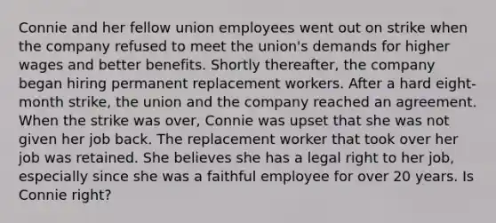 Connie and her fellow union employees went out on strike when the company refused to meet the union's demands for higher wages and better benefits. Shortly thereafter, the company began hiring permanent replacement workers. After a hard eight-month strike, the union and the company reached an agreement. When the strike was over, Connie was upset that she was not given her job back. The replacement worker that took over her job was retained. She believes she has a legal right to her job, especially since she was a faithful employee for over 20 years. Is Connie right?