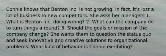 Connie knows that Benton Inc. is not growing. In fact, it's lost a lot of business to new competitors. She asks her managers 1. What is Benton Inc. doing wrong? 2. What can the company do to turn things a round? 3. Should the goals or mission of the company change? She wants them to question the status quo and seek innovative and creative solutions to organizational problems. What kind of behavior is Connie exhibiting?