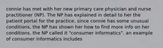 connie has met with her new primary care physician and nurse practitioner (NP). The NP has explained in detail to her the patient portal for the practice. since connie has some unusual conditions, the NP has shown her how to find more info on her conditions. the NP called it "consumer informatics". an example of consumer informatics includes