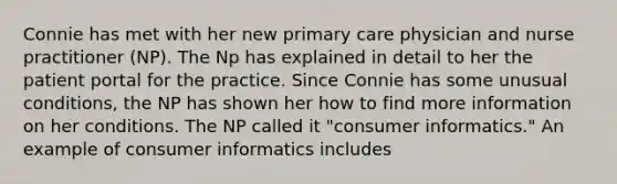 Connie has met with her new primary care physician and nurse practitioner (NP). The Np has explained in detail to her the patient portal for the practice. Since Connie has some unusual conditions, the NP has shown her how to find more information on her conditions. The NP called it "consumer informatics." An example of consumer informatics includes