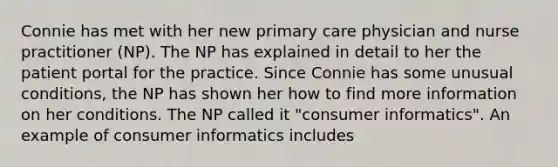 Connie has met with her new primary care physician and nurse practitioner (NP). The NP has explained in detail to her the patient portal for the practice. Since Connie has some unusual conditions, the NP has shown her how to find more information on her conditions. The NP called it "consumer informatics". An example of consumer informatics includes