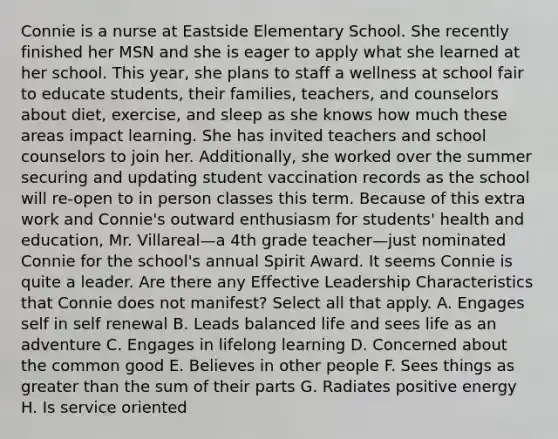 Connie is a nurse at Eastside Elementary School. She recently finished her MSN and she is eager to apply what she learned at her school. This year, she plans to staff a wellness at school fair to educate students, their families, teachers, and counselors about diet, exercise, and sleep as she knows how much these areas impact learning. She has invited teachers and school counselors to join her. Additionally, she worked over the summer securing and updating student vaccination records as the school will re-open to in person classes this term. Because of this extra work and Connie's outward enthusiasm for students' health and education, Mr. Villareal—a 4th grade teacher—just nominated Connie for the school's annual Spirit Award. It seems Connie is quite a leader. Are there any Effective Leadership Characteristics that Connie does not manifest? Select all that apply. A. Engages self in self renewal B. Leads balanced life and sees life as an adventure C. Engages in lifelong learning D. Concerned about the common good E. Believes in other people F. Sees things as greater than the sum of their parts G. Radiates positive energy H. Is service oriented