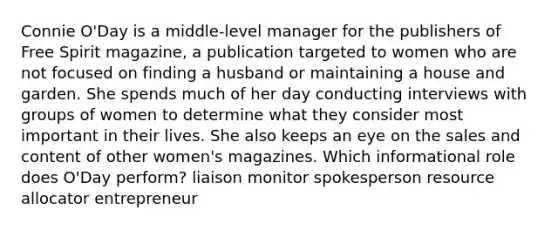 Connie O'Day is a middle-level manager for the publishers of Free Spirit magazine, a publication targeted to women who are not focused on finding a husband or maintaining a house and garden. She spends much of her day conducting interviews with groups of women to determine what they consider most important in their lives. She also keeps an eye on the sales and content of other women's magazines. Which informational role does O'Day perform? liaison monitor spokesperson resource allocator entrepreneur