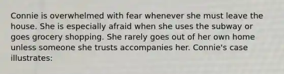 Connie is overwhelmed with fear whenever she must leave the house. She is especially afraid when she uses the subway or goes grocery shopping. She rarely goes out of her own home unless someone she trusts accompanies her. Connie's case illustrates: