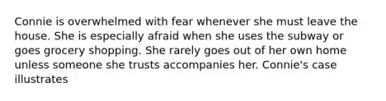 Connie is overwhelmed with fear whenever she must leave the house. She is especially afraid when she uses the subway or goes grocery shopping. She rarely goes out of her own home unless someone she trusts accompanies her. Connie's case illustrates