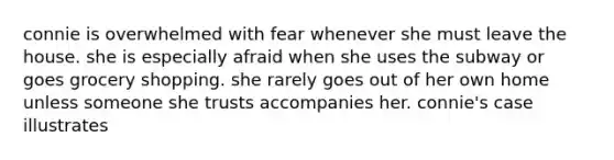 connie is overwhelmed with fear whenever she must leave the house. she is especially afraid when she uses the subway or goes grocery shopping. she rarely goes out of her own home unless someone she trusts accompanies her. connie's case illustrates