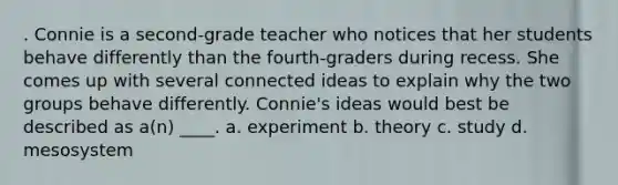 . Connie is a second-grade teacher who notices that her students behave differently than the fourth-graders during recess. She comes up with several connected ideas to explain why the two groups behave differently. Connie's ideas would best be described as a(n) ____. a. experiment b. theory c. study d. mesosystem