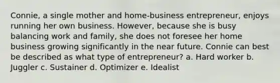 Connie, a single mother and home-business entrepreneur, enjoys running her own business. However, because she is busy balancing work and family, she does not foresee her home business growing significantly in the near future. Connie can best be described as what type of entrepreneur? a. Hard worker b. Juggler c. Sustainer d. Optimizer e. Idealist