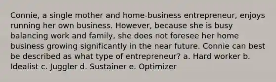 Connie, a single mother and home-business entrepreneur, enjoys running her own business. However, because she is busy balancing work and family, she does not foresee her home business growing significantly in the near future. Connie can best be described as what type of entrepreneur? a. Hard worker b. Idealist c. Juggler d. Sustainer e. Optimizer