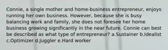 Connie, a single mother and home-business entrepreneur, enjoys running her own business. However, because she is busy balancing work and family, she does not foresee her home business growing significantly in the near future. Connie can best be described as what type of entrepreneur? a.Sustainer b.Idealist c.Optimizer d.Juggler e.Hard worker