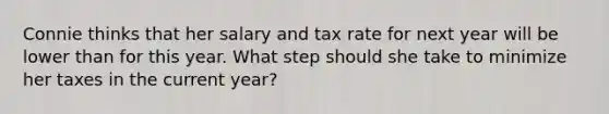 Connie thinks that her salary and tax rate for next year will be lower than for this year. What step should she take to minimize her taxes in the current year?