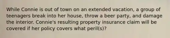 While Connie is out of town on an extended vacation, a group of teenagers break into her house, throw a beer party, and damage the interior. Connie's resulting property insurance claim will be covered if her policy covers what peril(s)?