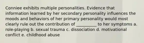 Conniee exhibits multiple personalities. Evidence that information learned by her secondary personality influences the moods and behaviors of her primary personality would most clearly rule out the contribution of __________ to her symptoms a. role-playing b. sexual trauma c. dissociation d. motivational conflict e. childhood abuse