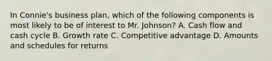 In Connie's business plan, which of the following components is most likely to be of interest to Mr. Johnson? A. Cash flow and cash cycle B. Growth rate C. Competitive advantage D. Amounts and schedules for returns